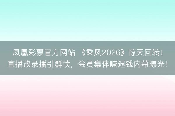 凤凰彩票官方网站 《乘风2026》惊天回转！直播改录播引群愤，会员集体喊退钱内幕曝光！