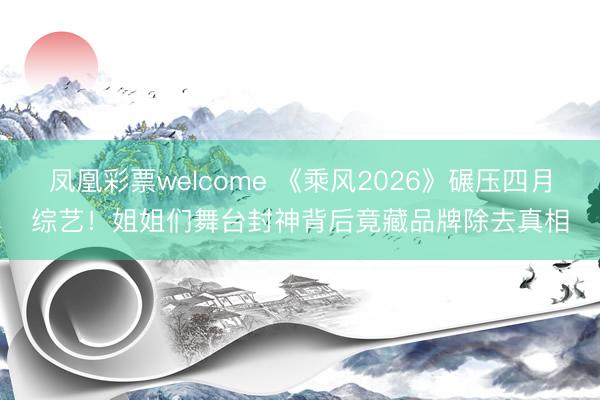 凤凰彩票welcome 《乘风2026》碾压四月综艺！姐姐们舞台封神背后竟藏品牌除去真相