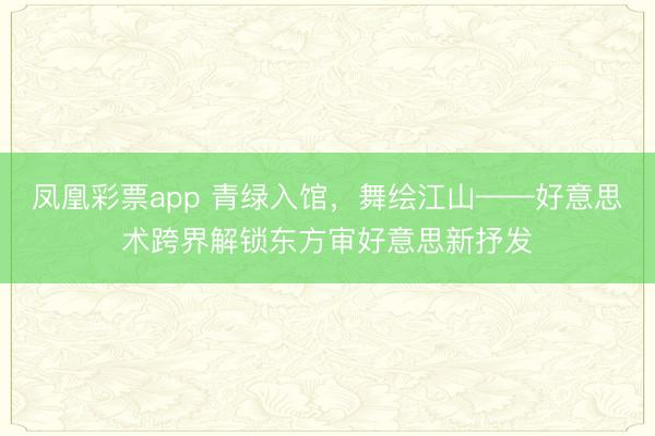 凤凰彩票app 青绿入馆，舞绘江山——好意思术跨界解锁东方审好意思新抒发