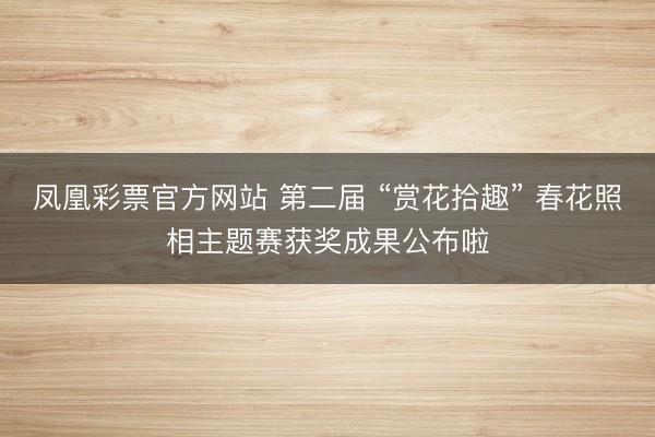 凤凰彩票官方网站 第二届 “赏花拾趣” 春花照相主题赛获奖成果公布啦