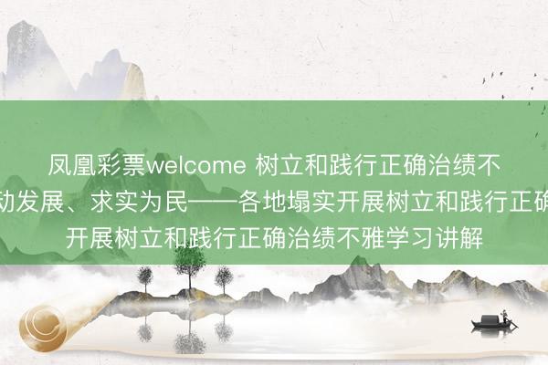 凤凰彩票welcome 树立和践行正确治绩不雅丨经心组织、推动发展、求实为民——各地塌实开展树立和践行正确治绩不雅学习讲解