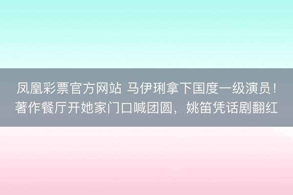 凤凰彩票官方网站 马伊琍拿下国度一级演员！著作餐厅开她家门口喊团圆，姚笛凭话剧翻红