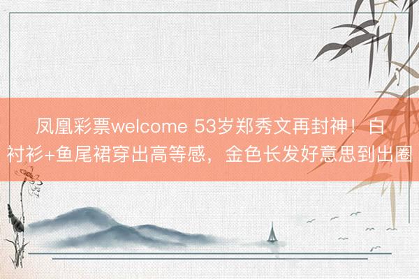 凤凰彩票welcome 53岁郑秀文再封神！白衬衫+鱼尾裙穿出高等感，金色长发好意思到出圈