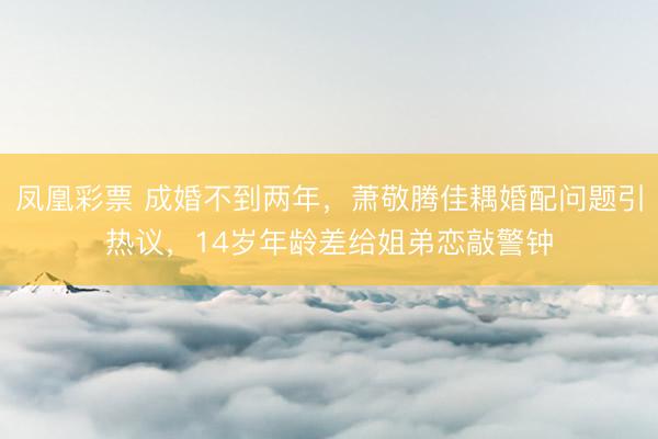 凤凰彩票 成婚不到两年，萧敬腾佳耦婚配问题引热议，14岁年龄差给姐弟恋敲警钟