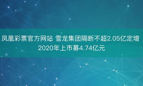 凤凰彩票官方网站 雪龙集团隔断不超2.05亿定增 2020年上市募4.74亿元