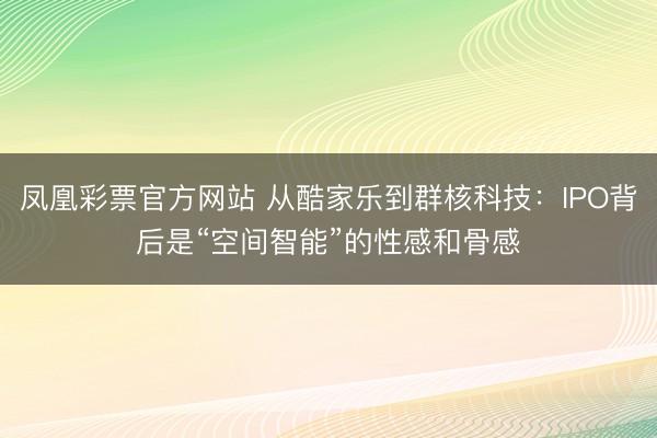 凤凰彩票官方网站 从酷家乐到群核科技:IPO背后是“空间智能”的性感和骨感