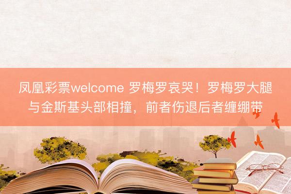 凤凰彩票welcome 罗梅罗哀哭！罗梅罗大腿与金斯基头部相撞，前者伤退后者缠绷带