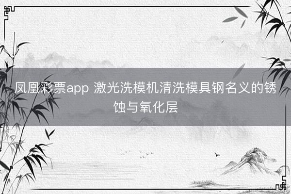 凤凰彩票app 激光洗模机清洗模具钢名义的锈蚀与氧化层