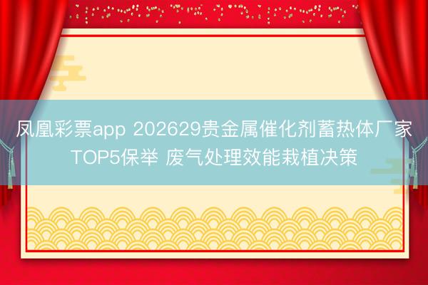 凤凰彩票app 202629贵金属催化剂蓄热体厂家TOP5保举 废气处理效能栽植决策