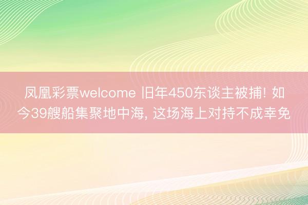 凤凰彩票welcome 旧年450东谈主被捕! 如今39艘船集聚地中海, 这场海上对持不成幸免