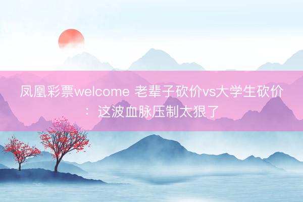 凤凰彩票welcome 老辈子砍价vs大学生砍价：这波血脉压制太狠了