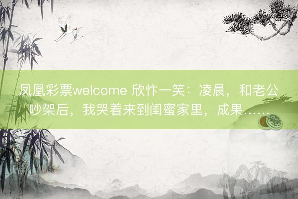 凤凰彩票welcome 欣忭一笑：凌晨，和老公吵架后，我哭着来到闺蜜家里，成果……