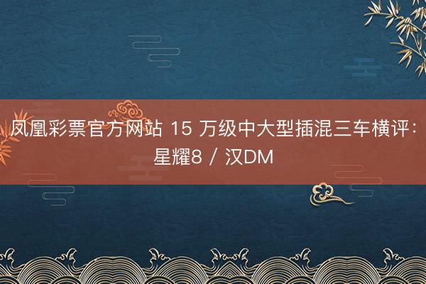 凤凰彩票官方网站 15 万级中大型插混三车横评：星耀8 / 汉DM