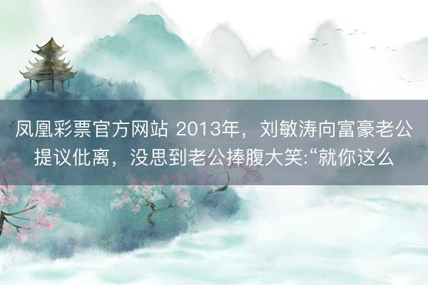 凤凰彩票官方网站 2013年，刘敏涛向富豪老公提议仳离，没思到老公捧腹大笑:“就你这么