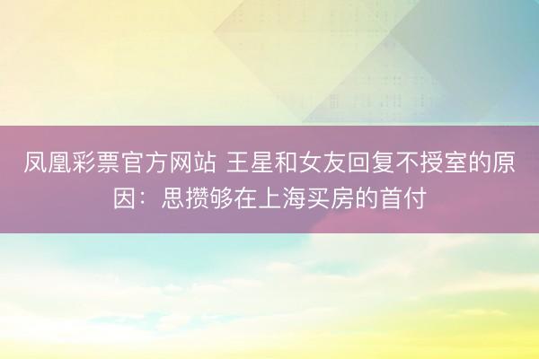 凤凰彩票官方网站 王星和女友回复不授室的原因：思攒够在上海买房的首付