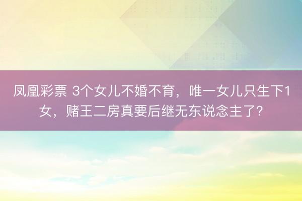凤凰彩票 3个女儿不婚不育，唯一女儿只生下1女，赌王二房真要后继无东说念主了？