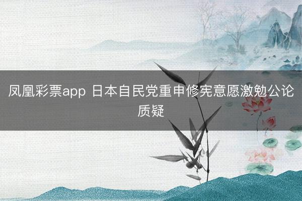 凤凰彩票app 日本自民党重申修宪意愿激勉公论质疑