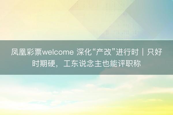 凤凰彩票welcome 深化“产改”进行时｜只好时期硬，工东说念主也能评职称