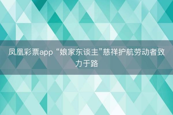 凤凰彩票app “娘家东谈主”慈祥护航劳动者致力于路