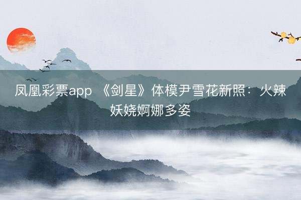 凤凰彩票app 《剑星》体模尹雪花新照:火辣妖娆婀娜多姿