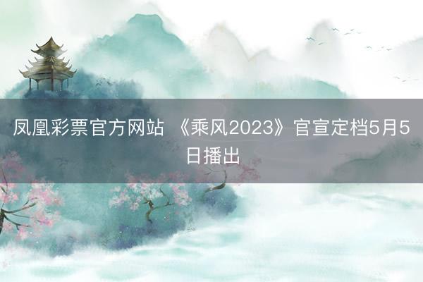 凤凰彩票官方网站 《乘风2023》官宣定档5月5日播出