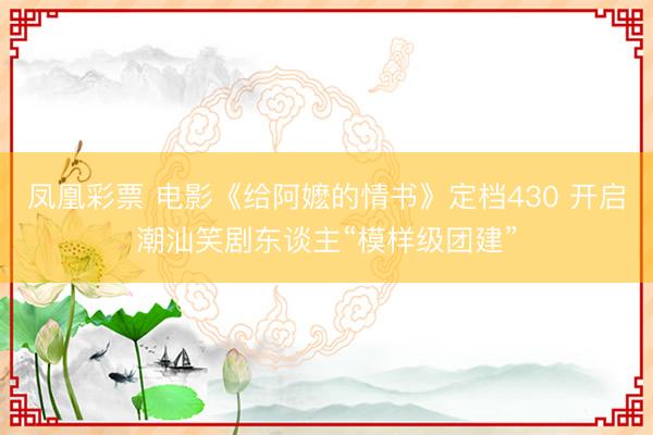 凤凰彩票 电影《给阿嬷的情书》定档430 开启潮汕笑剧东谈主“模样级团建”