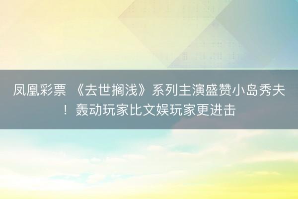 凤凰彩票 《去世搁浅》系列主演盛赞小岛秀夫!轰动玩家比文娱玩家更进击