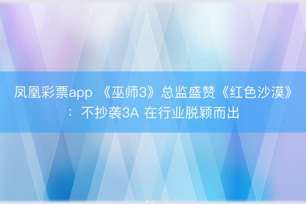 凤凰彩票app 《巫师3》总监盛赞《红色沙漠》：不抄袭3A 在行业脱颖而出