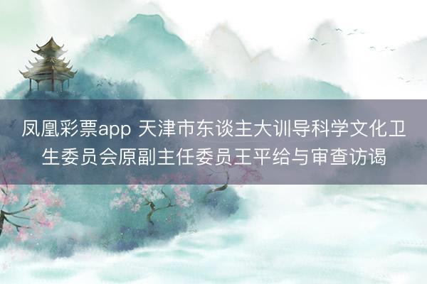 凤凰彩票app 天津市东谈主大训导科学文化卫生委员会原副主任委员王平给与审查访谒