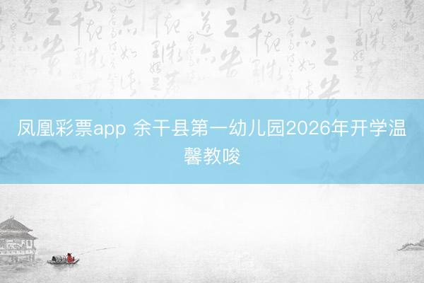 凤凰彩票app 余干县第一幼儿园2026年开学温馨教唆