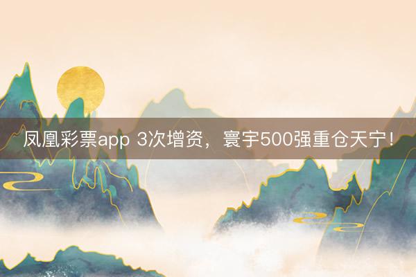 凤凰彩票app 3次增资,寰宇500强重仓天宁!