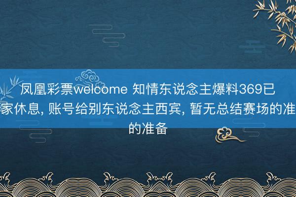 凤凰彩票welcome 知情东说念主爆料369已回家休息， 账号给别东说念主西宾， 暂无总结赛场的准备