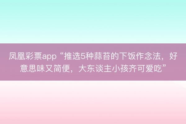 凤凰彩票app “推选5种蒜苔的下饭作念法，好意思味又简便，大东谈主小孩齐可爱吃”