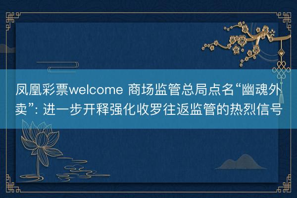 凤凰彩票welcome 商场监管总局点名“幽魂外卖”: 进一步开释强化收罗往返监管的热烈信号