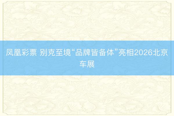 凤凰彩票 别克至境“品牌皆备体”亮相2026北京车展