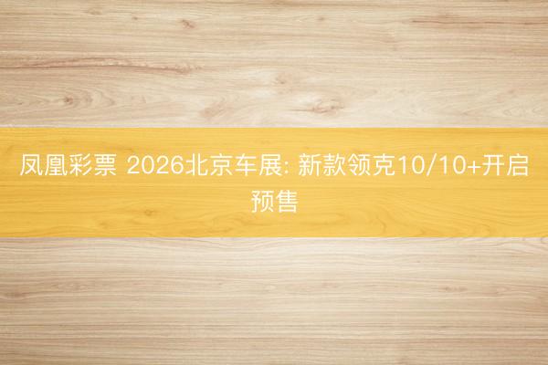 凤凰彩票 2026北京车展: 新款领克10/10+开启预售