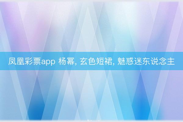 凤凰彩票app 杨幂， 玄色短裙，<a href=
