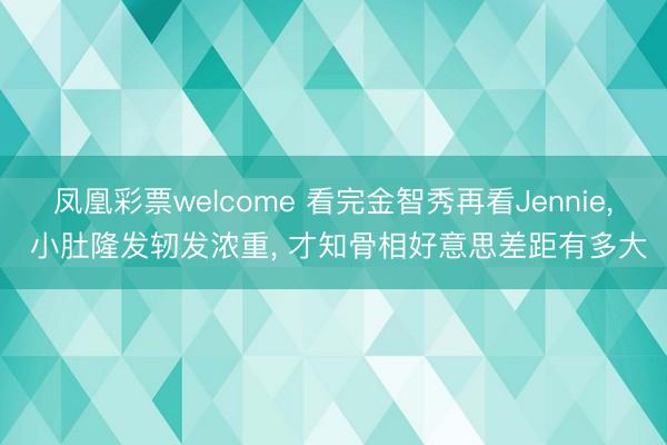 凤凰彩票welcome 看完金智秀再看Jennie， 小肚隆发轫发浓重， 才知骨相好意思差距有多大