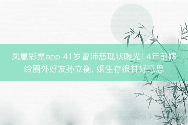 凤凰彩票app 41岁曾沛慈现状曝光! 4年前嫁给圈外好友孙立衡， 姻生存很甘好意思