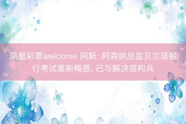 凤凰彩票welcome 阿斯: 阿森纳总监贝尔塔躬行考试奥斯梅恩， 已与解决层构兵