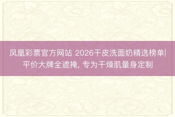 凤凰彩票官方网站 2026干皮洗面奶精选榜单|平价大牌全遮掩， 专为干燥肌量身定制