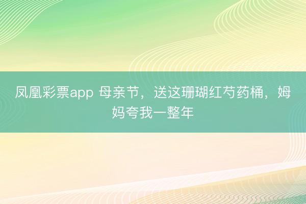 凤凰彩票app 母亲节，送这珊瑚红芍药桶，姆妈夸我一整年