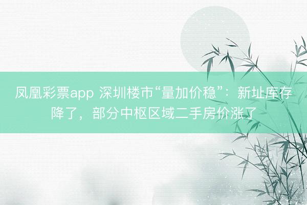 凤凰彩票app 深圳楼市“量加价稳”：新址库存降了，部分中枢区域二手房价涨了