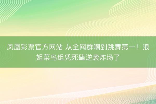 凤凰彩票官方网站 从全网群嘲到跳舞第一！浪姐菜鸟组凭死磕逆袭炸场了