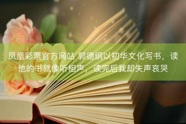 凤凰彩票官方网站 郭德纲以初华文化写书，读他的书就像听相声，读完后我却失声哀哭