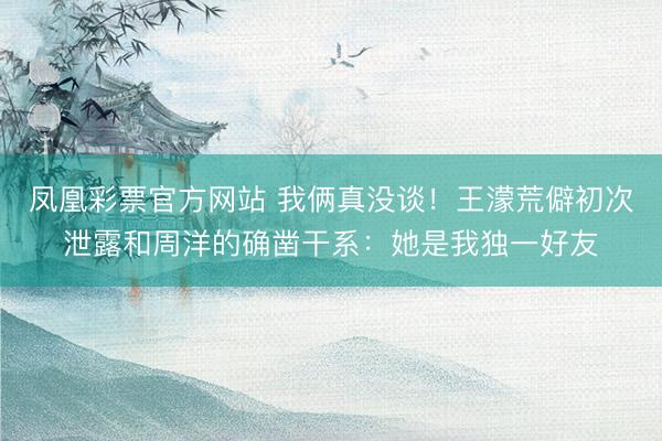 凤凰彩票官方网站 我俩真没谈！王濛荒僻初次泄露和周洋的确凿干系：她是我独一好友