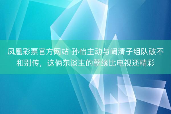 凤凰彩票官方网站 孙怡主动与阚清子组队破不和别传，这俩东谈主的孽缘比电视还精彩
