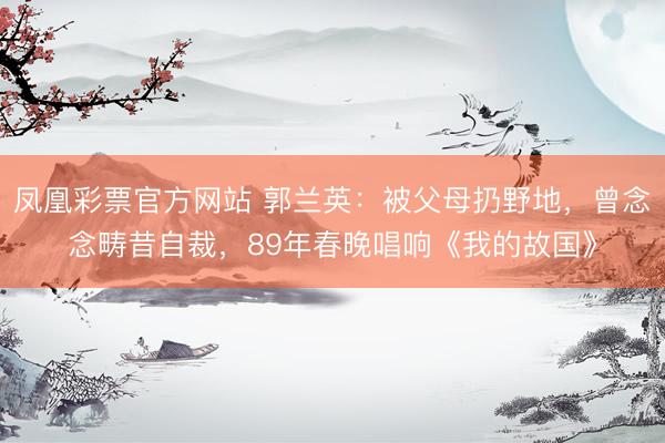 凤凰彩票官方网站 郭兰英：被父母扔野地，曾念念畴昔自裁，89年春晚唱响《我的故国》