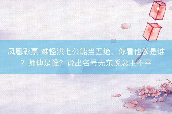 凤凰彩票 难怪洪七公能当五绝，你看他爹是谁？师傅是谁？说出名号无东说念主不平