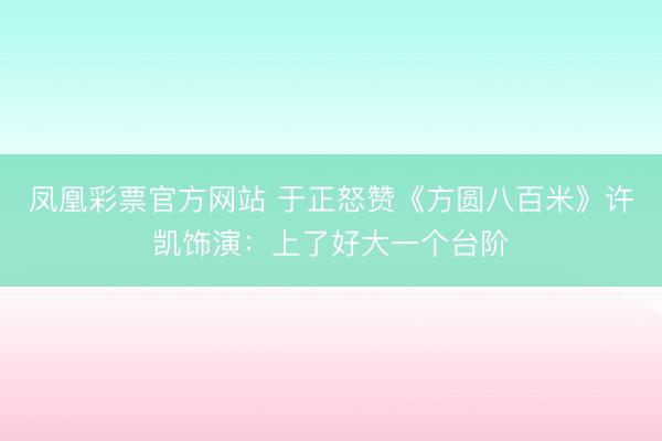 凤凰彩票官方网站 于正怒赞《方圆八百米》许凯饰演：上了好大一个台阶
